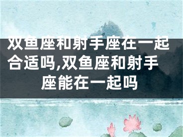 双鱼座和射手座在一起合适吗,双鱼座和射手座能在一起吗