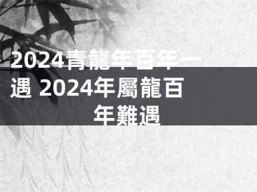 2024青龍年百年一遇 2024年屬龍百年難遇