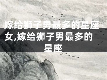 嫁给狮子男最多的星座女,嫁给狮子男最多的星座