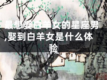 最想娶白羊女的星座男,娶到白羊女是什么体验