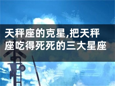 天秤座的克星,把天秤座吃得死死的三大星座