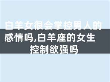 白羊女很会掌控男人的感情吗,白羊座的女生控制欲强吗