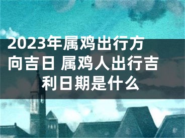 2023年属鸡出行方向吉日 属鸡人出行吉利日期是什么