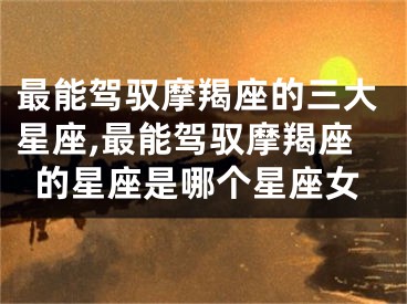 最能驾驭摩羯座的三大星座,最能驾驭摩羯座的星座是哪个星座女