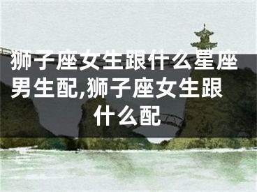 狮子座女生跟什么星座男生配,狮子座女生跟什么配