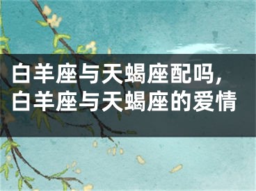 白羊座与天蝎座配吗,白羊座与天蝎座的爱情