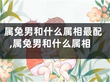属兔男和什么属相最配,属兔男和什么属相