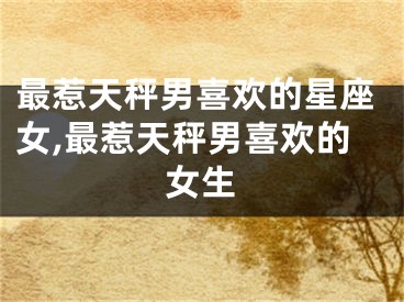 最惹天秤男喜欢的星座女,最惹天秤男喜欢的女生