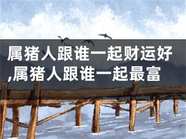属猪人跟谁一起财运好,属猪人跟谁一起最富