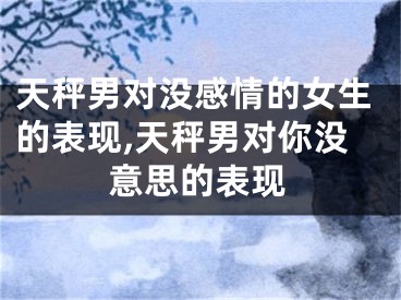 天秤男对没感情的女生的表现,天秤男对你没意思的表现