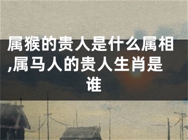 属猴的贵人是什么属相,属马人的贵人生肖是谁