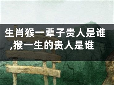 生肖猴一辈子贵人是谁,猴一生的贵人是谁