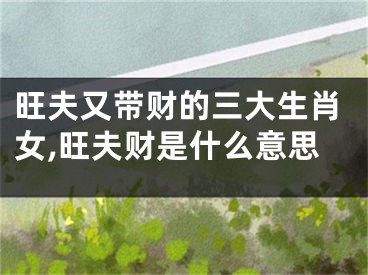 旺夫又带财的三大生肖女,旺夫财是什么意思