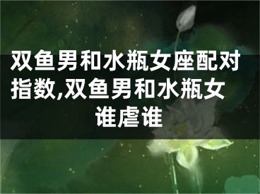 双鱼男和水瓶女座配对指数,双鱼男和水瓶女谁虐谁