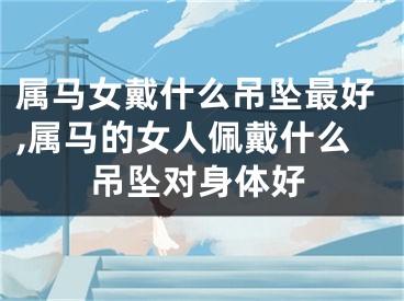 属马女戴什么吊坠最好,属马的女人佩戴什么吊坠对身体好