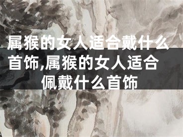 属猴的女人适合戴什么首饰,属猴的女人适合佩戴什么首饰