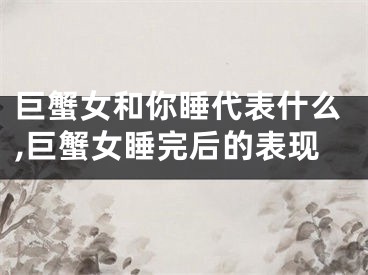 巨蟹女和你睡代表什么,巨蟹女睡完后的表现