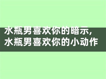 水瓶男喜欢你的暗示,水瓶男喜欢你的小动作