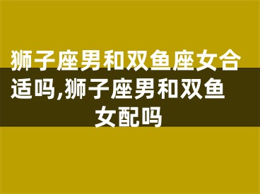 狮子座男和双鱼座女合适吗,狮子座男和双鱼女配吗