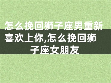 怎么挽回狮子座男重新喜欢上你,怎么挽回狮子座女朋友