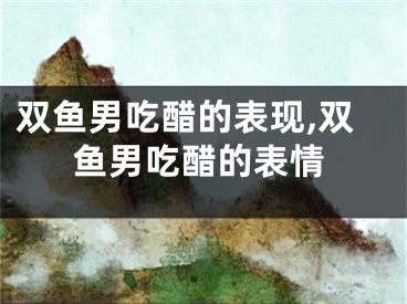 双鱼男吃醋的表现,双鱼男吃醋的表情