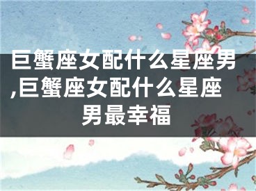 巨蟹座女配什么星座男,巨蟹座女配什么星座男最幸福