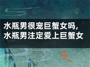 水瓶男很宠巨蟹女吗,水瓶男注定爱上巨蟹女