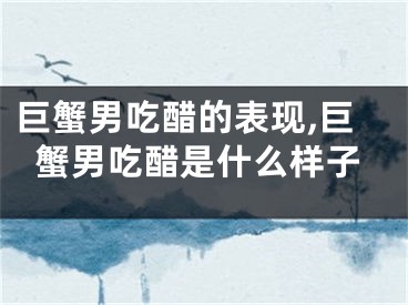 巨蟹男吃醋的表现,巨蟹男吃醋是什么样子