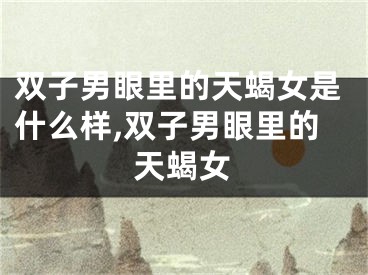 双子男眼里的天蝎女是什么样,双子男眼里的天蝎女