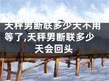 天秤男断联多少天不用等了,天秤男断联多少天会回头