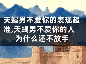 天蝎男不爱你的表现超准,天蝎男不爱你的人为什么还不放手