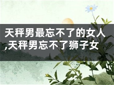 天秤男最忘不了的女人,天秤男忘不了狮子女