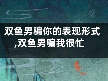 双鱼男骗你的表现形式,双鱼男骗我很忙