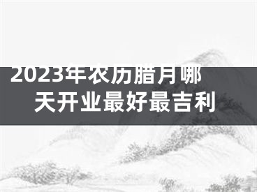 2023年农历腊月哪天开业最好最吉利