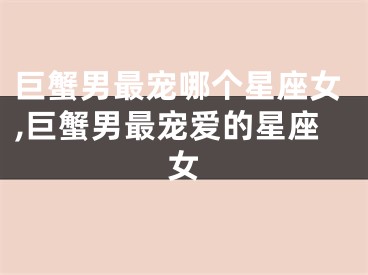巨蟹男最宠哪个星座女,巨蟹男最宠爱的星座女