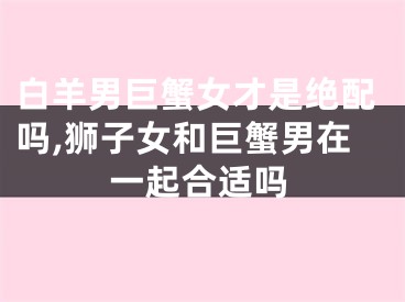 白羊男巨蟹女才是绝配吗,狮子女和巨蟹男在一起合适吗
