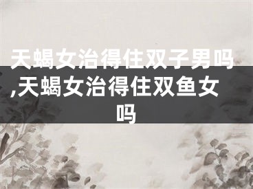 天蝎女治得住双子男吗,天蝎女治得住双鱼女吗