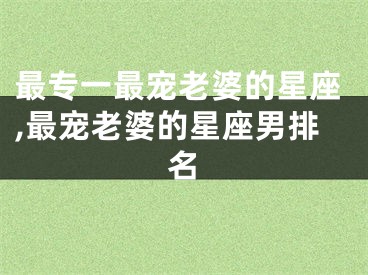 最专一最宠老婆的星座,最宠老婆的星座男排名