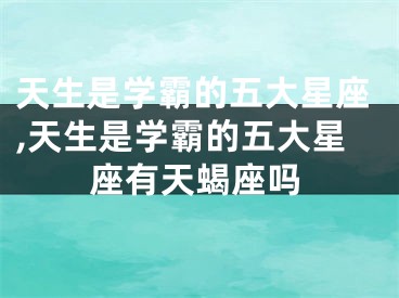 天生是学霸的五大星座,天生是学霸的五大星座有天蝎座吗