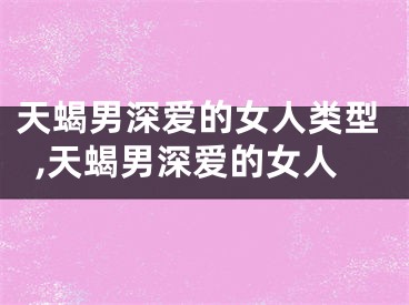 天蝎男深爱的女人类型,天蝎男深爱的女人