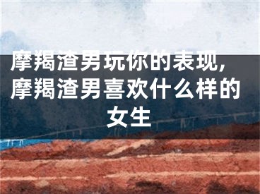 摩羯渣男玩你的表现,摩羯渣男喜欢什么样的女生