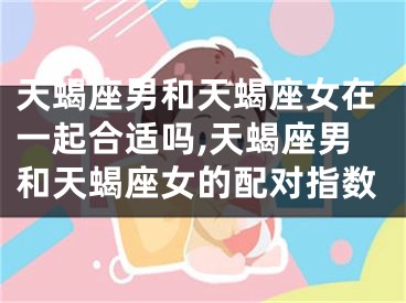 天蝎座男和天蝎座女在一起合适吗,天蝎座男和天蝎座女的配对指数