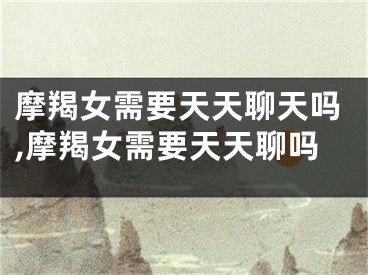 摩羯女需要天天聊天吗,摩羯女需要天天聊吗