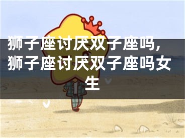 狮子座讨厌双子座吗,狮子座讨厌双子座吗女生
