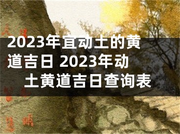 2023年宜动土的黄道吉日 2023年动土黄道吉日查询表
