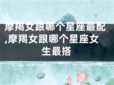 摩羯女跟哪个星座最配,摩羯女跟哪个星座女生最搭