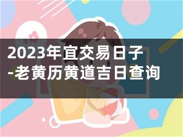 2023年宜交易日子-老黄历黄道吉日查询