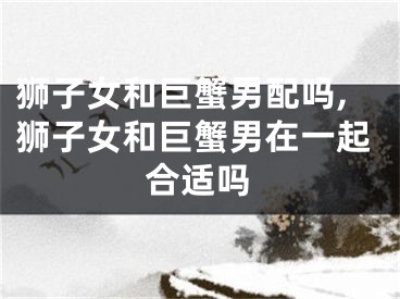 狮子女和巨蟹男配吗,狮子女和巨蟹男在一起合适吗