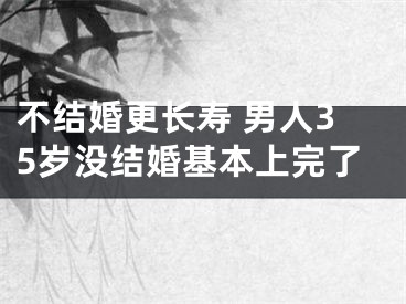 不结婚更长寿 男人35岁没结婚基本上完了