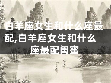 白羊座女生和什么座最配,白羊座女生和什么座最配闺蜜